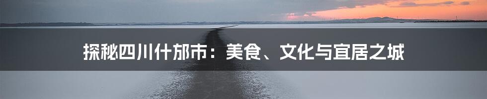 探秘四川什邡市：美食、文化与宜居之城