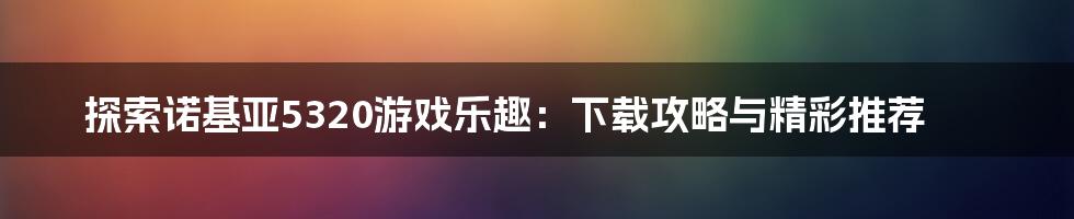 探索诺基亚5320游戏乐趣：下载攻略与精彩推荐