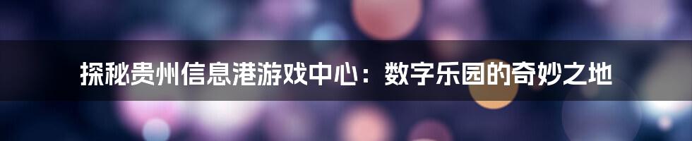 探秘贵州信息港游戏中心：数字乐园的奇妙之地