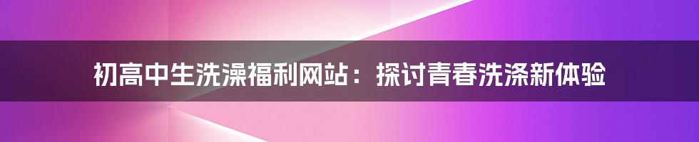 初高中生洗澡福利网站：探讨青春洗涤新体验