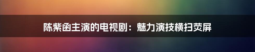 陈紫函主演的电视剧：魅力演技横扫荧屏