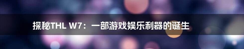 探秘THL W7：一部游戏娱乐利器的诞生