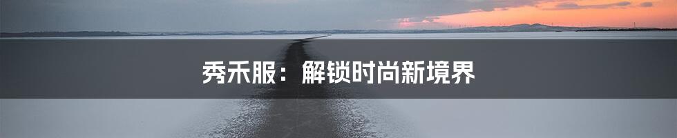 秀禾服：解锁时尚新境界