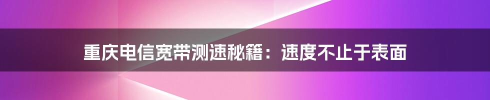 重庆电信宽带测速秘籍：速度不止于表面