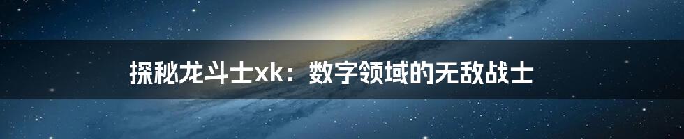 探秘龙斗士xk：数字领域的无敌战士