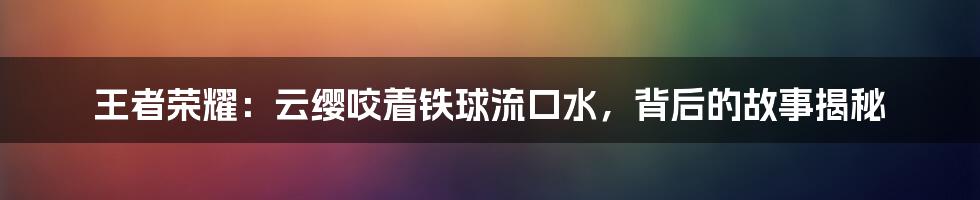 王者荣耀：云缨咬着铁球流口水，背后的故事揭秘