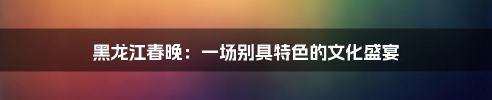 黑龙江春晚：一场别具特色的文化盛宴