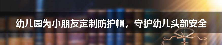 幼儿园为小朋友定制防护帽，守护幼儿头部安全