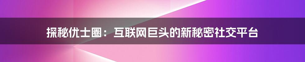 探秘优士圈：互联网巨头的新秘密社交平台