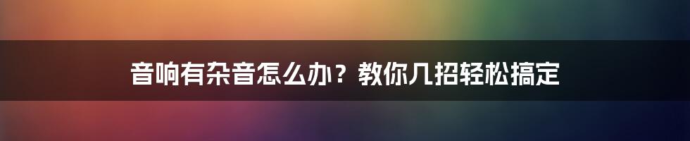 音响有杂音怎么办？教你几招轻松搞定