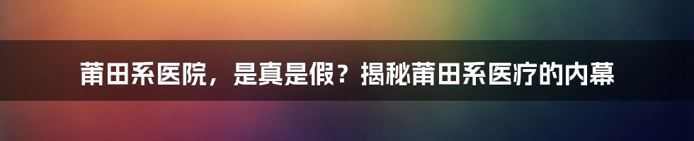 莆田系医院，是真是假？揭秘莆田系医疗的内幕