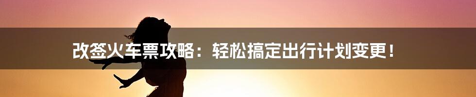 改签火车票攻略：轻松搞定出行计划变更！