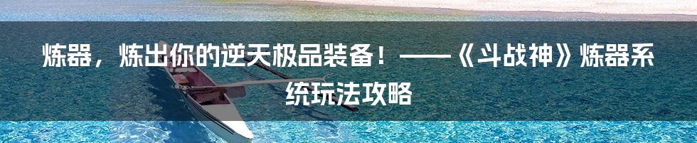 炼器，炼出你的逆天极品装备！——《斗战神》炼器系统玩法攻略