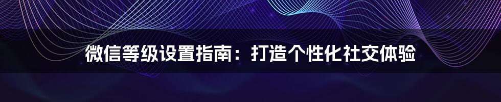 微信等级设置指南：打造个性化社交体验