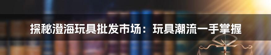 探秘澄海玩具批发市场：玩具潮流一手掌握