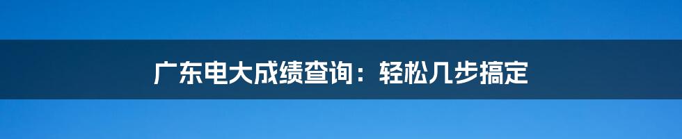 广东电大成绩查询：轻松几步搞定