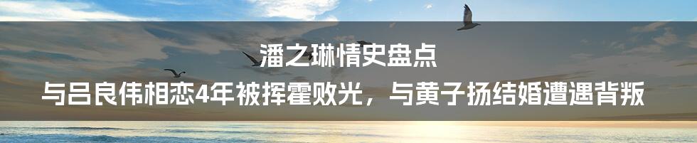 潘之琳情史盘点 与吕良伟相恋4年被挥霍败光，与黄子扬结婚遭遇背叛