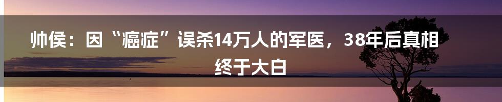 帅侯：因“癌症”误杀14万人的军医，38年后真相终于大白