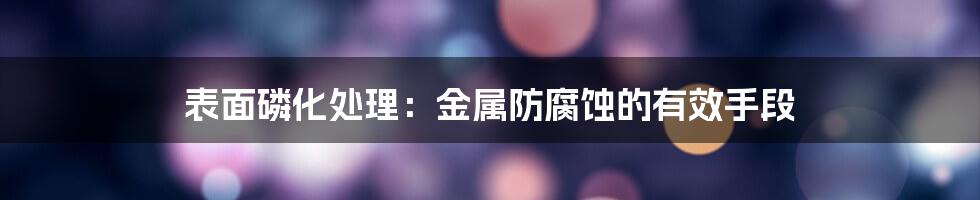 表面磷化处理：金属防腐蚀的有效手段