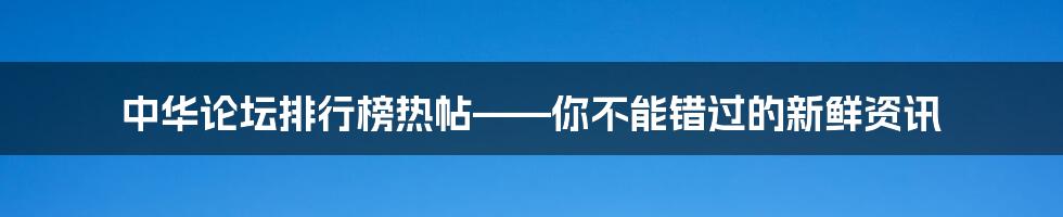 中华论坛排行榜热帖——你不能错过的新鲜资讯