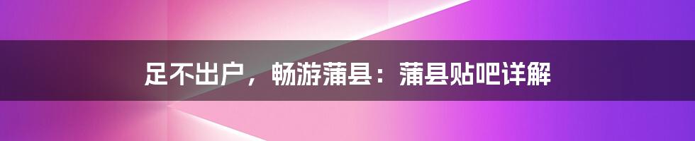 足不出户，畅游蒲县：蒲县贴吧详解