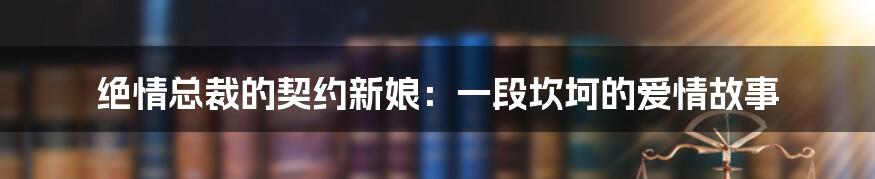 绝情总裁的契约新娘：一段坎坷的爱情故事