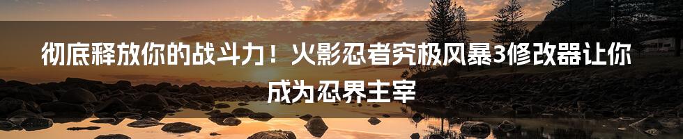 彻底释放你的战斗力！火影忍者究极风暴3修改器让你成为忍界主宰