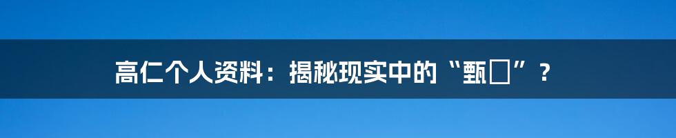 高仁个人资料：揭秘现实中的“甄嬛”？