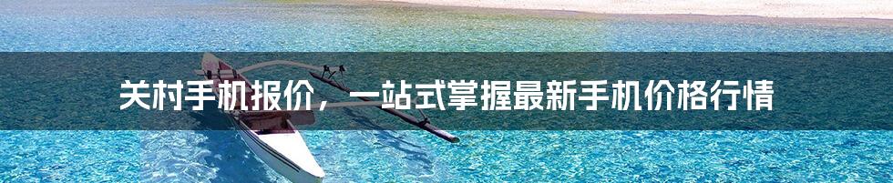 关村手机报价，一站式掌握最新手机价格行情