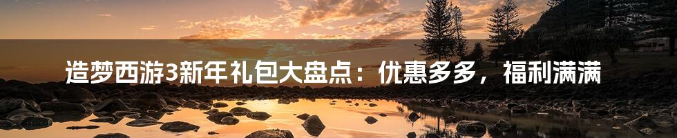 造梦西游3新年礼包大盘点：优惠多多，福利满满