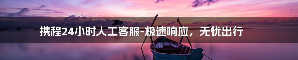 携程24小时人工客服-极速响应，无忧出行