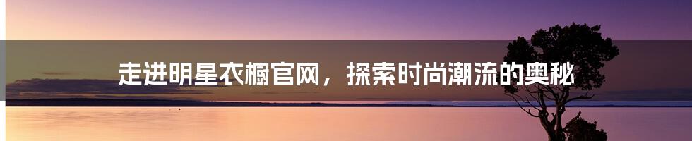 走进明星衣橱官网，探索时尚潮流的奥秘