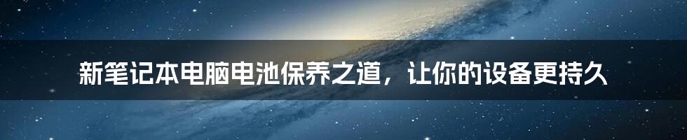 新笔记本电脑电池保养之道，让你的设备更持久