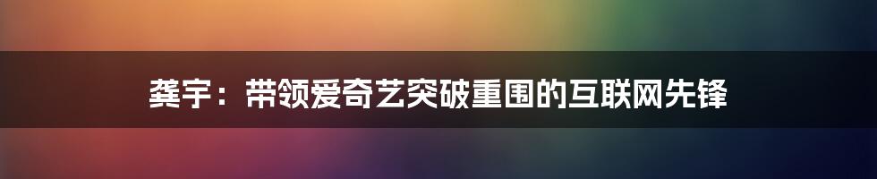 龚宇：带领爱奇艺突破重围的互联网先锋