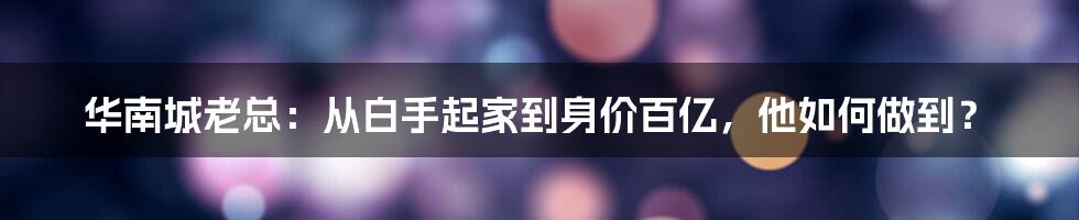 华南城老总：从白手起家到身价百亿，他如何做到？