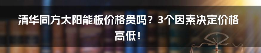 清华同方太阳能板价格贵吗？3个因素决定价格高低！