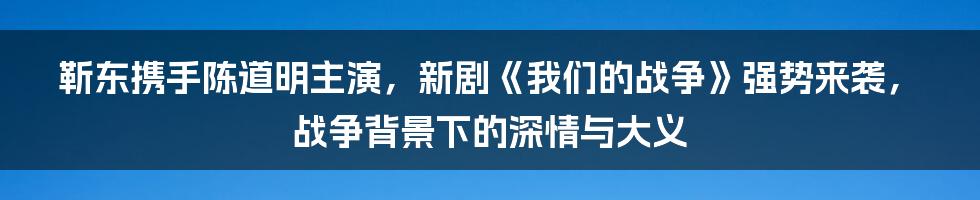 靳东携手陈道明主演，新剧《我们的战争》强势来袭，战争背景下的深情与大义