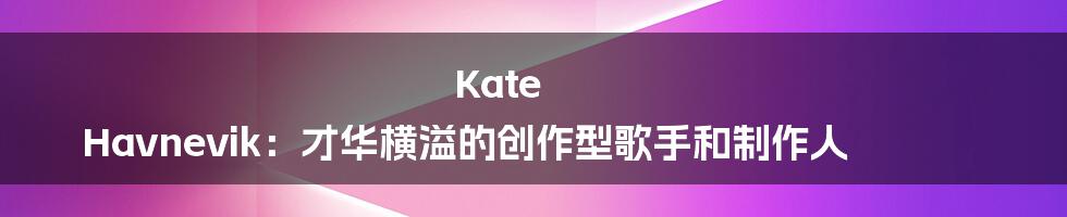 Kate Havnevik：才华横溢的创作型歌手和制作人