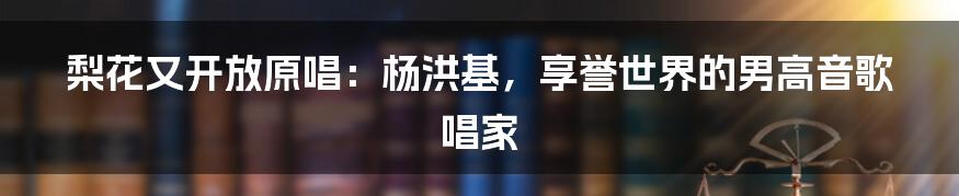 梨花又开放原唱：杨洪基，享誉世界的男高音歌唱家