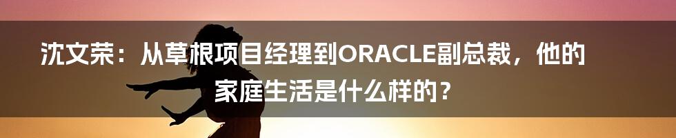 沈文荣：从草根项目经理到ORACLE副总裁，他的家庭生活是什么样的？