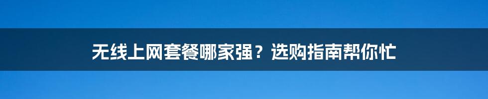 无线上网套餐哪家强？选购指南帮你忙