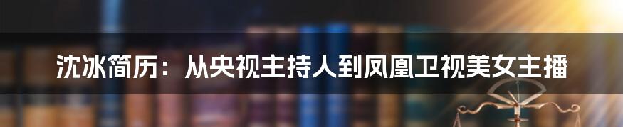 沈冰简历：从央视主持人到凤凰卫视美女主播