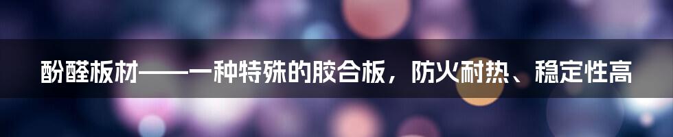 酚醛板材——一种特殊的胶合板，防火耐热、稳定性高