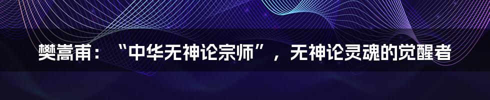 樊嵩甫：“中华无神论宗师”，无神论灵魂的觉醒者