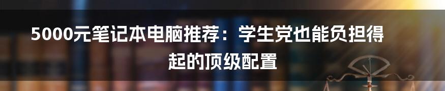 5000元笔记本电脑推荐：学生党也能负担得起的顶级配置