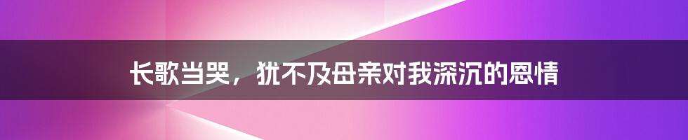 长歌当哭，犹不及母亲对我深沉的恩情