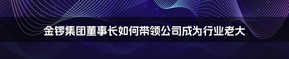 金锣集团董事长如何带领公司成为行业老大