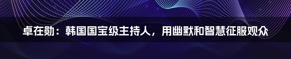 卓在勋：韩国国宝级主持人，用幽默和智慧征服观众