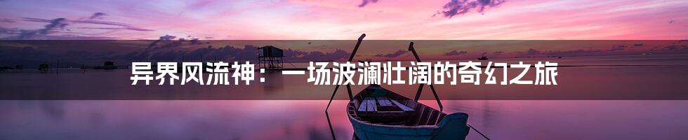 异界风流神：一场波澜壮阔的奇幻之旅