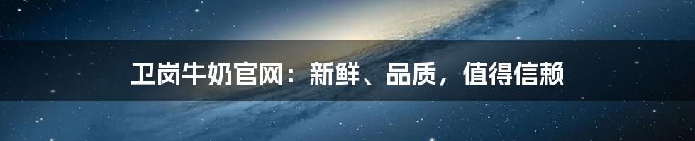 卫岗牛奶官网：新鲜、品质，值得信赖